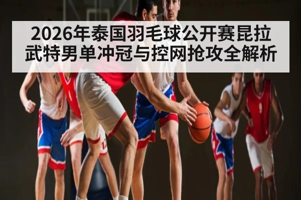 2026年泰国羽毛球公开赛昆拉武特男单冲冠与控网抢攻全解析